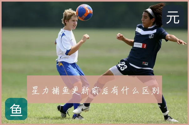 星力捕鱼更新前后有什么区别